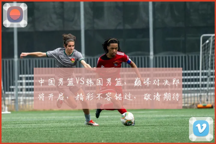 中国男篮VS韩国男篮，巅峰对决即将开启，精彩不容错过，敬请期待