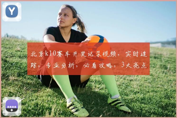 北京k10赛车开奖记录视频，实时追踪，专业分析，必看攻略，3大亮点揭示