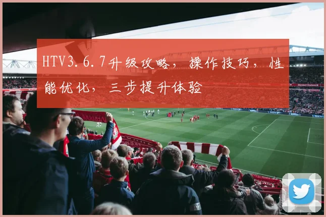 HTV3.6.7升级攻略，操作技巧，性能优化，三步提升体验
