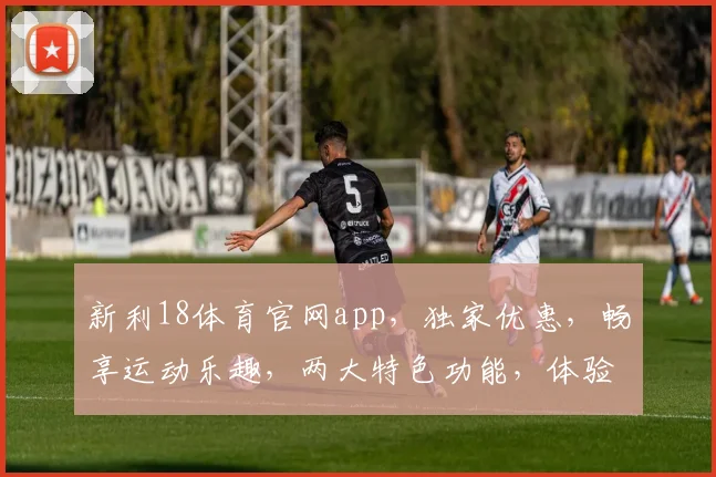 新利18体育官网app，独家优惠，畅享运动乐趣，两大特色功能，体验非凡