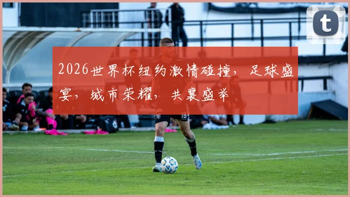 2026世界杯纽约激情碰撞，足球盛宴，城市荣耀，共襄盛举