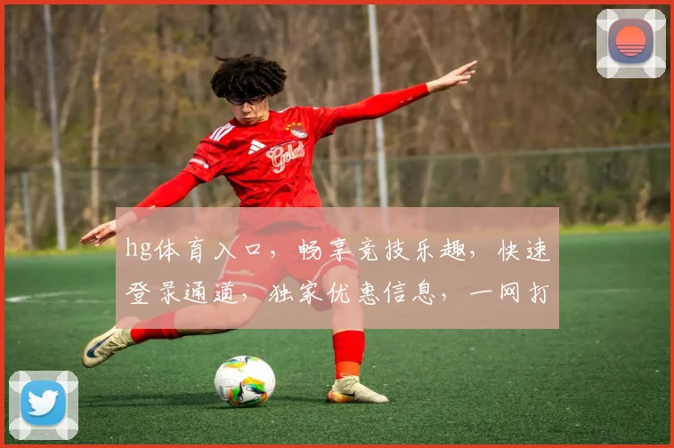 hg体育入口，畅享竞技乐趣，快速登录通道，独家优惠信息，一网打尽