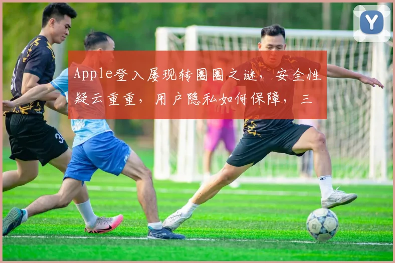Apple登入屡现转圈圈之谜，安全性疑云重重，用户隐私如何保障，三大疑点待解，持续关注
