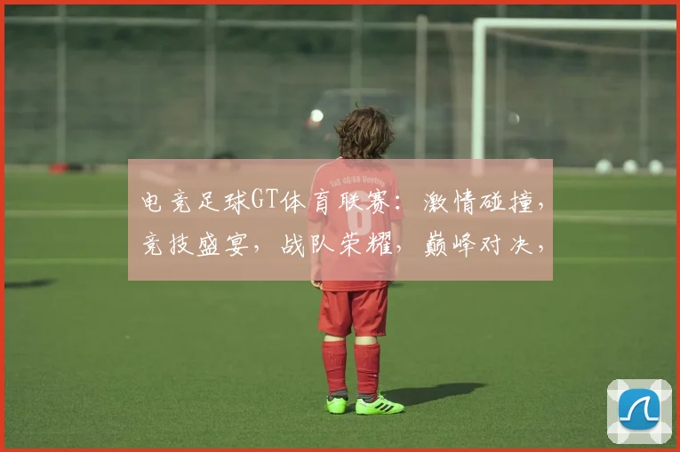电竞足球GT体育联赛：激情碰撞，竞技盛宴，战队荣耀，巅峰对决，精彩不容错过